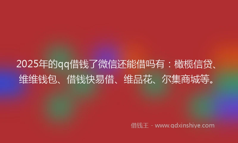 2025年的qq借钱了微信还能借吗有：橄榄信贷、维维钱包、借钱快易借、维品花、尔集商城等。
