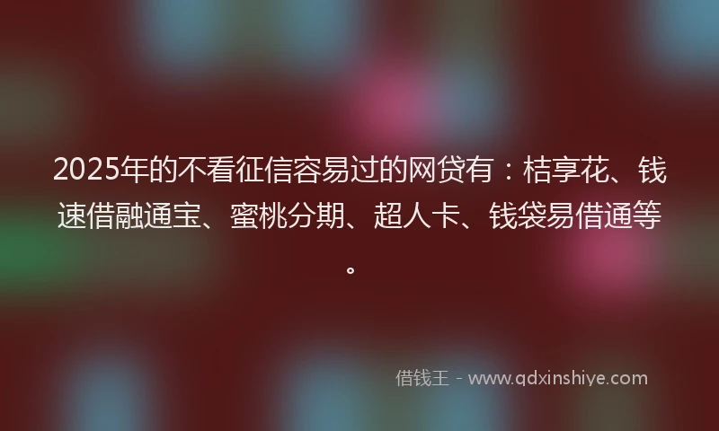 2025年的不看征信容易过的网贷有：桔享花、钱速借融通宝、蜜桃分期、超人卡、钱袋易借通等。
