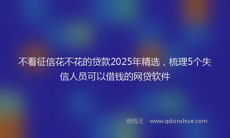 不看征信花不花的贷款2025年精选，梳理5个失信人员可以借钱的网贷软件