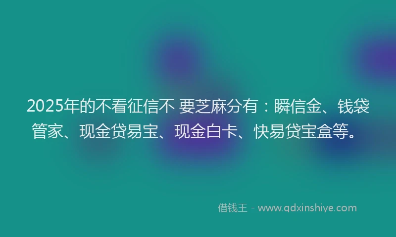 2025年的不看征信不 要芝麻分有：瞬信金、钱袋管家、现金贷易宝、现金白卡、快易贷宝盒等。
