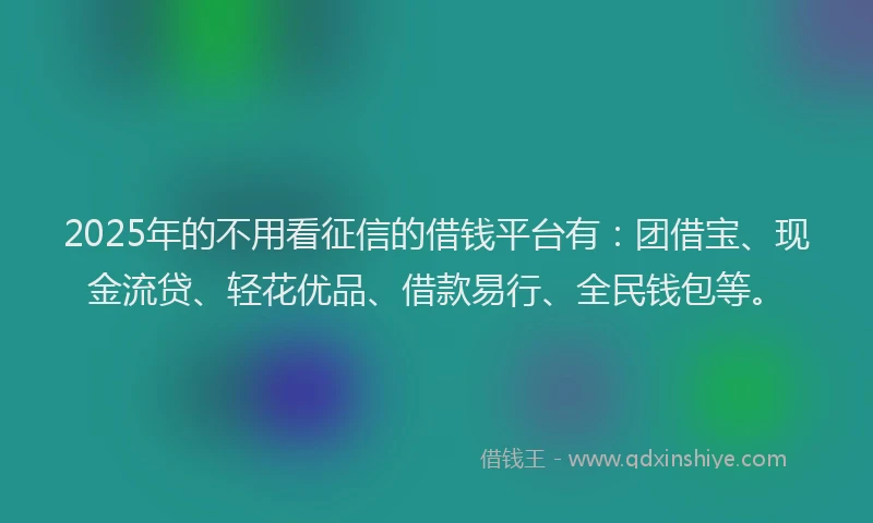 2025年的不用看征信的借钱平台有：团借宝、现金流贷、轻花优品、借款易行、全民钱包等。