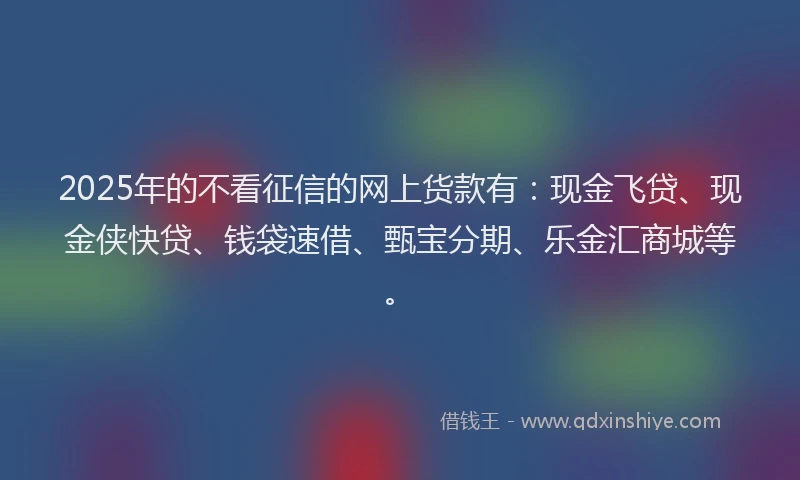 2025年的不看征信的网上货款有：现金飞贷、现金侠快贷、钱袋速借、甄宝分期、乐金汇商城等。