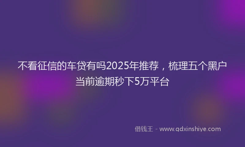 不看征信的车贷有吗2025年推荐，梳理五个黑户当前逾期秒下5万平台