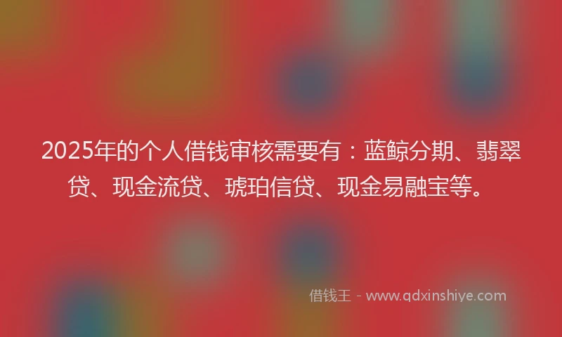 2025年的个人借钱审核需要有：蓝鲸分期、翡翠贷、现金流贷、琥珀信贷、现金易融宝等。