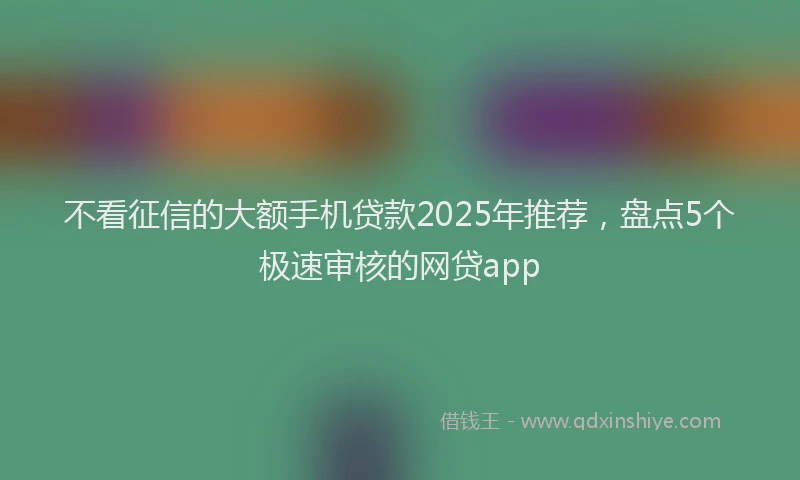 不看征信的大额手机贷款2025年推荐，盘点5个极速审核的网贷app