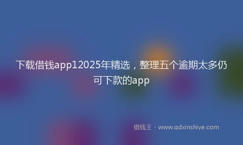 下载借钱app12025年精选，整理五个逾期太多仍可下款的app