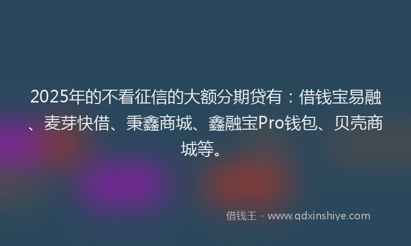 2025年的不看征信的大额分期贷有：借钱宝易融、麦芽快借、秉鑫商城、鑫融宝Pro钱包、贝壳商城等。