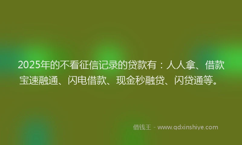 2025年的不看征信记录的贷款有：人人拿、借款宝速融通、闪电借款、现金秒融贷、闪贷通等。