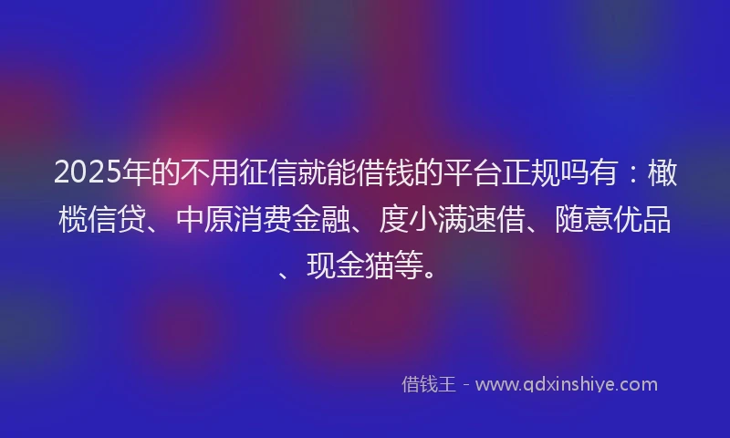 2025年的不用征信就能借钱的平台正规吗有：橄榄信贷、中原消费金融、度小满速借、随意优品、现金猫等。