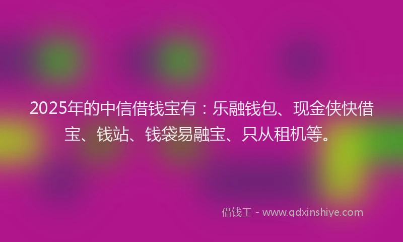 2025年的中信借钱宝有：乐融钱包、现金侠快借宝、钱站、钱袋易融宝、只从租机等。