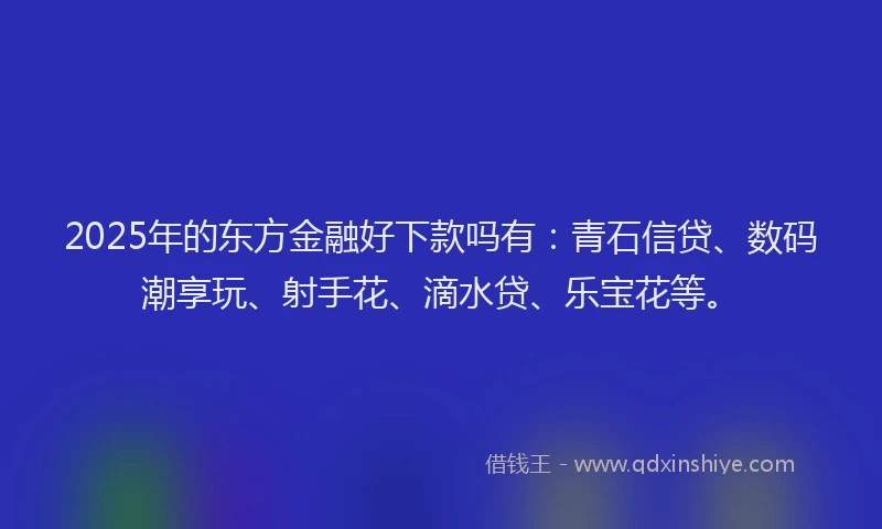 2025年的东方金融好下款吗有：青石信贷、数码潮享玩、射手花、滴水贷、乐宝花等。
