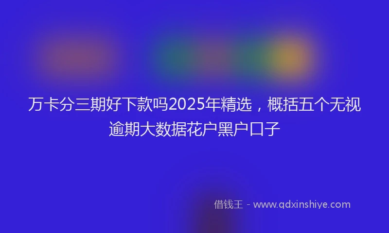 万卡分三期好下款吗2025年精选，概括五个无视逾期大数据花户黑户口子