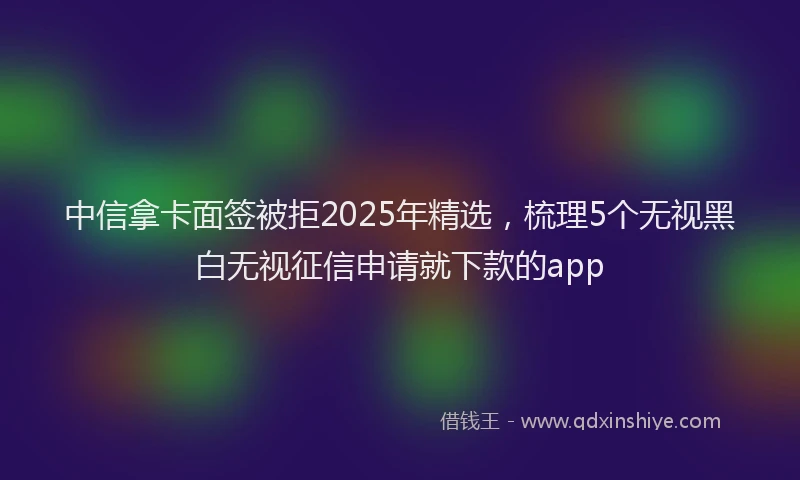 中信拿卡面签被拒2025年精选，梳理5个无视黑白无视征信申请就下款的app