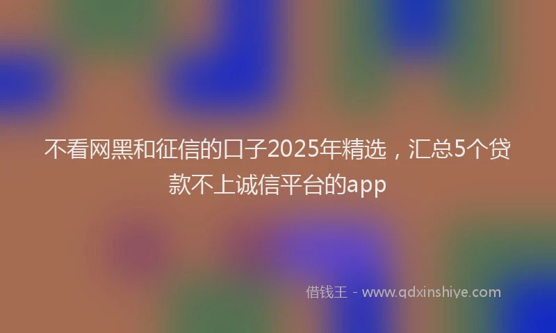 不看网黑和征信的口子2025年精选,汇总5个贷款不上诚信平台的app