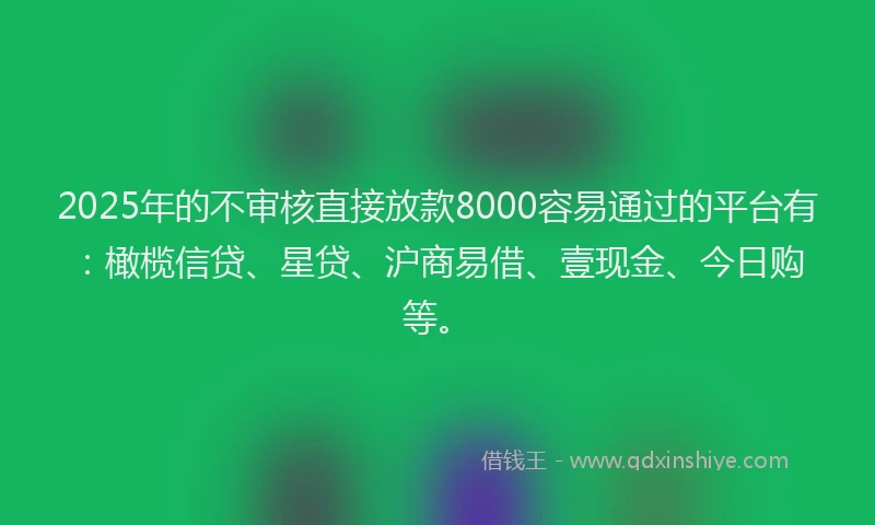 2025年的不审核直接放款8000容易通过的平台有：橄榄信贷、星贷、沪商易借、壹现金、今日购等。