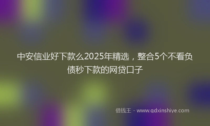 中安信业好下款么2025年精选，整合5个不看负债秒下款的网贷口子