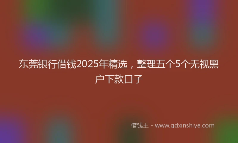 东莞银行借钱2025年精选，整理五个5个无视黑户下款口子
