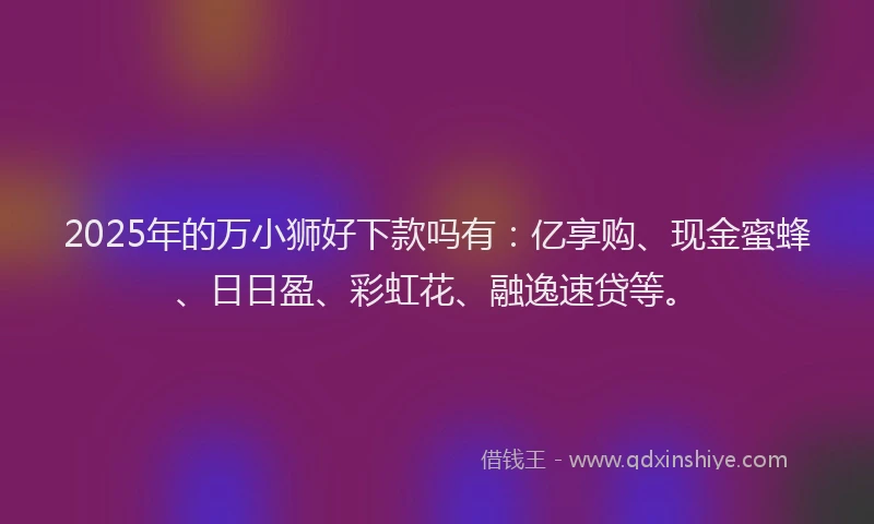 2025年的万小狮好下款吗有：亿享购、现金蜜蜂、日日盈、彩虹花、融逸速贷等。