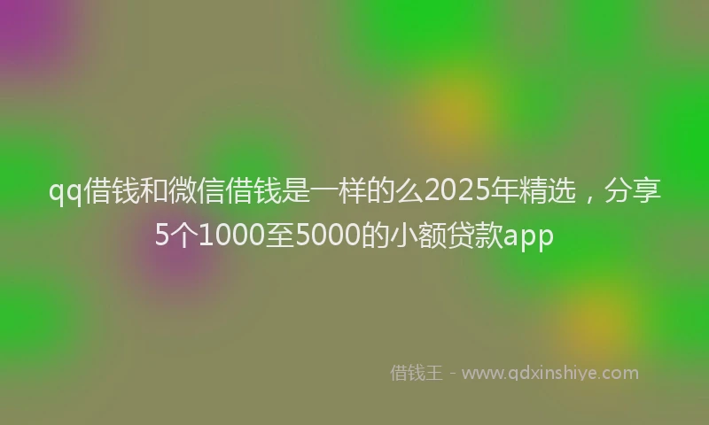 qq借钱和微信借钱是一样的么2025年精选，分享5个1000至5000的小额贷款app