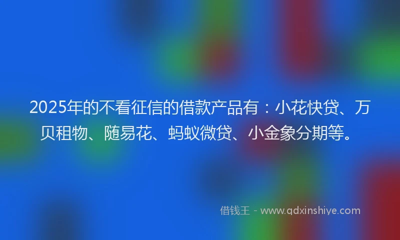 2025年的不看征信的借款产品有：小花快贷、万贝租物、随易花、蚂蚁微贷、小金象分期等。