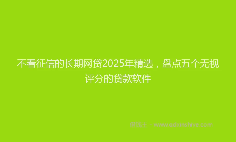 不看征信的长期网贷2025年精选,盘点五个无视评分的贷款软件