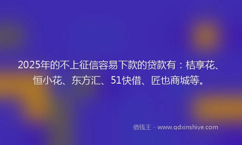 2025年的不上征信容易下款的贷款有：桔享花、恒小花、东方汇、51快借、匠也商城等。
