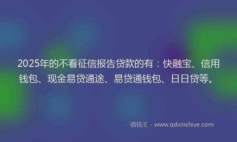 2025年的不看征信报告贷款的有：快融宝、信用钱包、现金易贷通途、易贷通钱包、日日贷等。