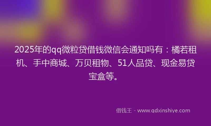 2025年的qq微粒贷借钱微信会通知吗有：橘若租机、手中商城、万贝租物、51人品贷、现金易贷宝盒等。