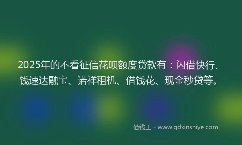 2025年的不看征信花呗额度贷款有：闪借快行、钱速达融宝、诺祥租机、借钱花、现金秒贷等。