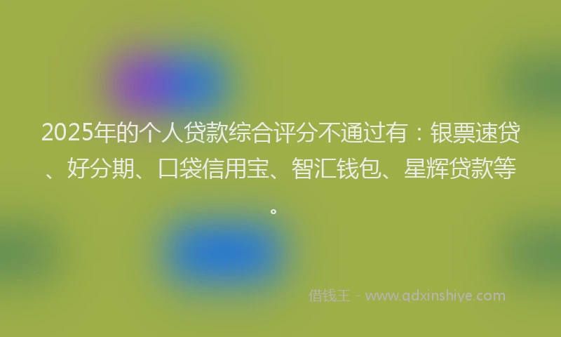 2025年的个人贷款综合评分不通过有：银票速贷、好分期、口袋信用宝、智汇钱包、星辉贷款等。