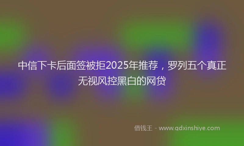 中信下卡后面签被拒2025年推荐，罗列五个真正无视风控黑白的网贷