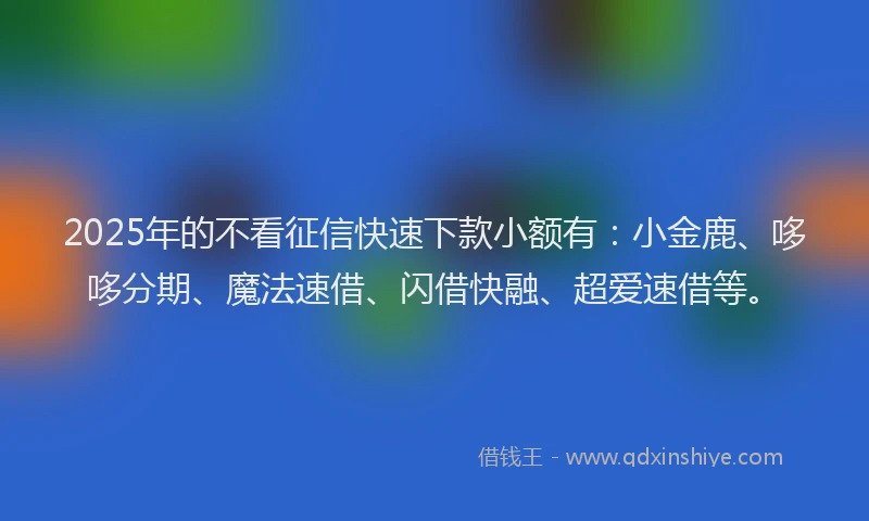 2025年的不看征信快速下款小额有：小金鹿、哆哆分期、魔法速借、闪借快融、超爱速借等。