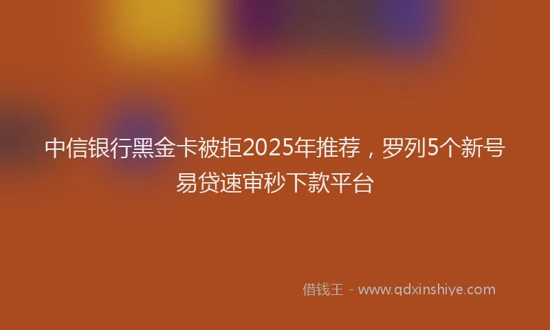 中信银行黑金卡被拒2025年推荐，罗列5个新号易贷速审秒下款平台