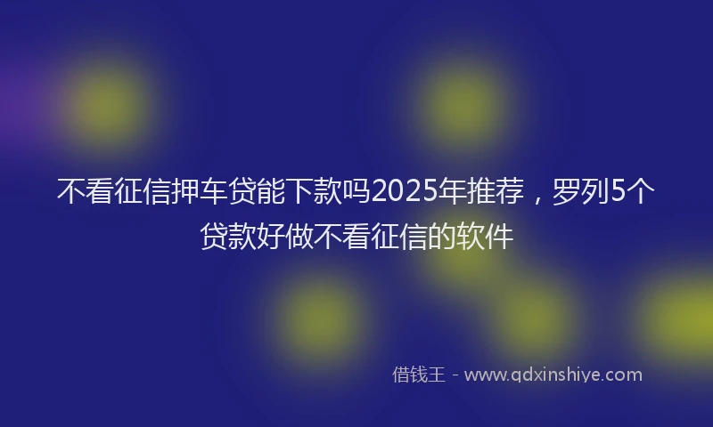 不看征信押车贷能下款吗2025年推荐，罗列5个贷款好做不看征信的软件