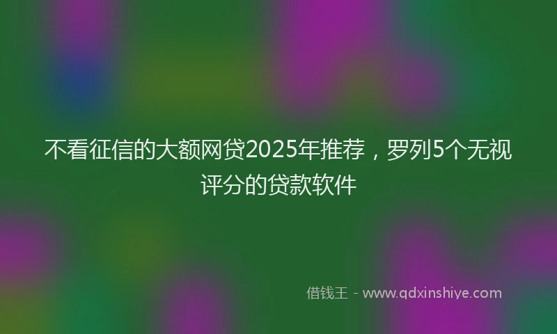 不看征信的大额网贷2025年推荐，罗列5个无视评分的贷款软件