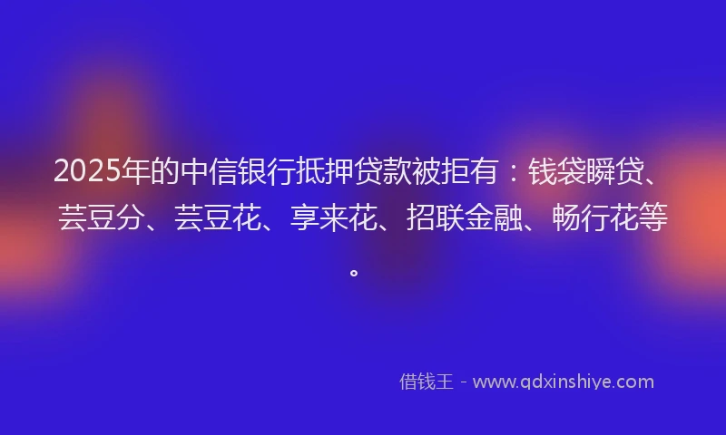 2025年的中信银行抵押贷款被拒有：钱袋瞬贷、芸豆分、芸豆花、享来花、招联金融、畅行花等。