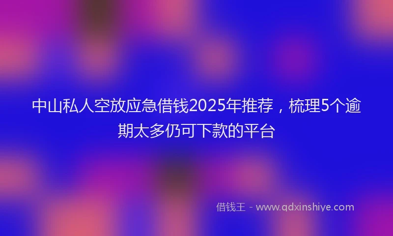 中山私人空放应急借钱2025年推荐，梳理5个逾期太多仍可下款的平台