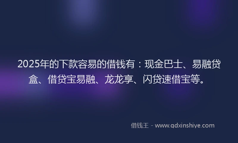 2025年的下款容易的借钱有：现金巴士、易融贷盒、借贷宝易融、龙龙享、闪贷速借宝等。