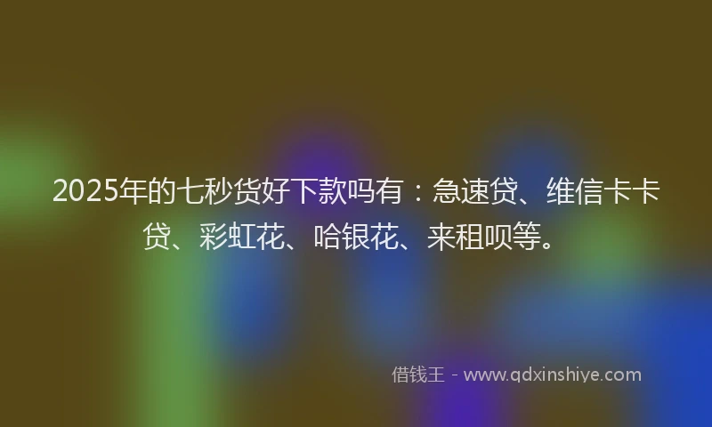 2025年的七秒货好下款吗有：急速贷、维信卡卡贷、彩虹花、哈银花、来租呗等。