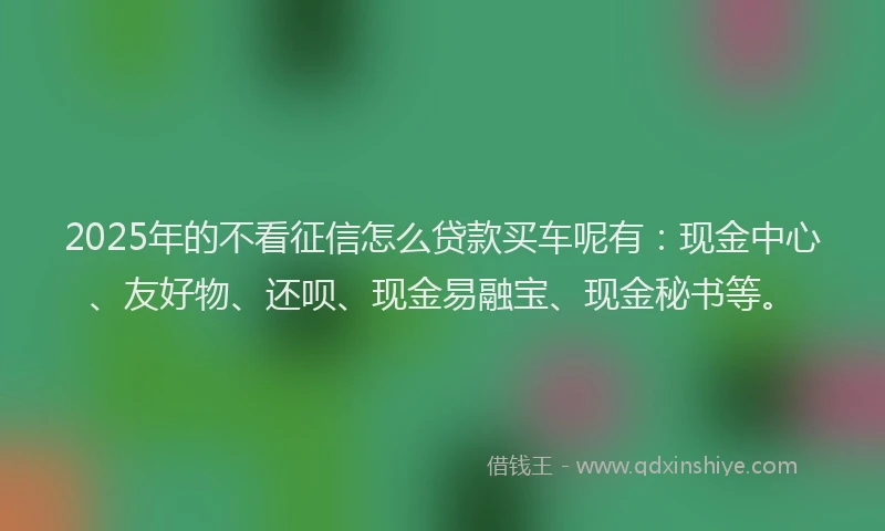 2025年的不看征信怎么贷款买车呢有：现金中心、友好物、还呗、现金易融宝、现金秘书等。