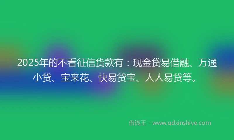 2025年的不看征信货款有：现金贷易借融、万通小贷、宝来花、快易贷宝、人人易贷等。