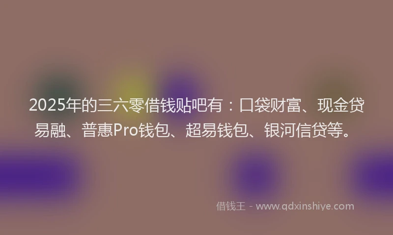 2025年的三六零借钱贴吧有：口袋财富、现金贷易融、普惠Pro钱包、超易钱包、银河信贷等。