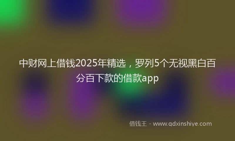 中财网上借钱2025年精选，罗列5个无视黑白百分百下款的借款app