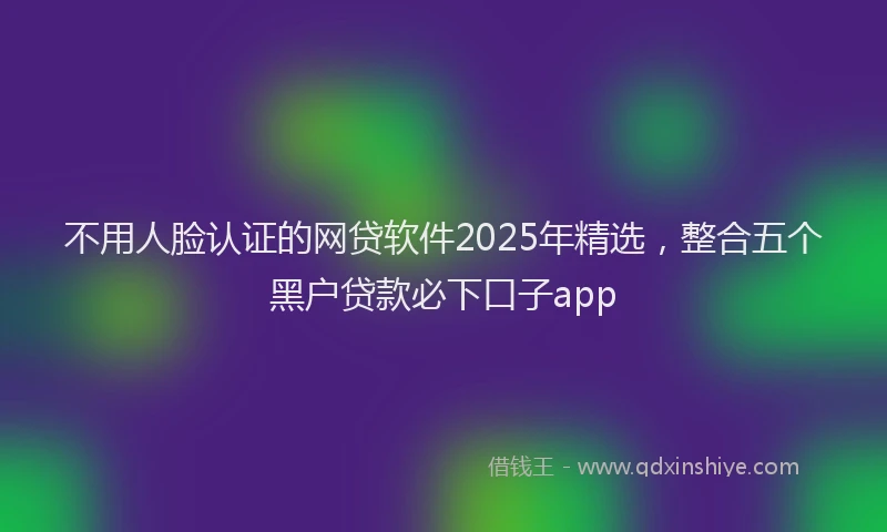 不用人脸认证的网贷软件2025年精选，整合五个黑户贷款必下口子app
