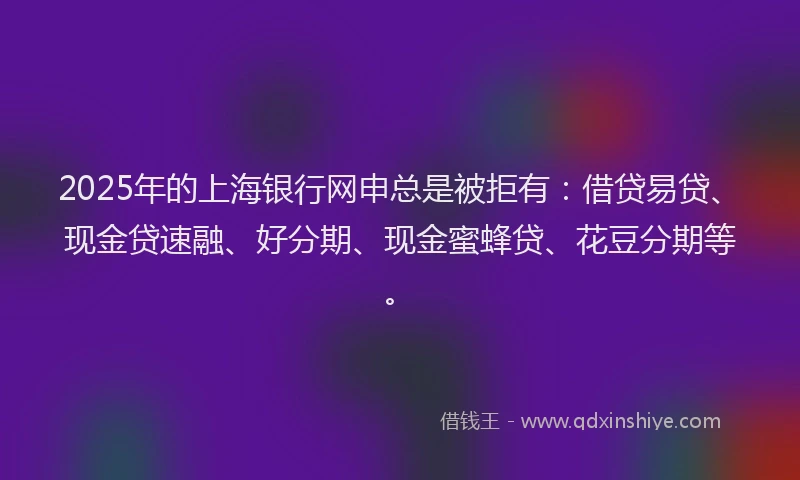 2025年的上海银行网申总是被拒有：借贷易贷、现金贷速融、好分期、现金蜜蜂贷、花豆分期等。