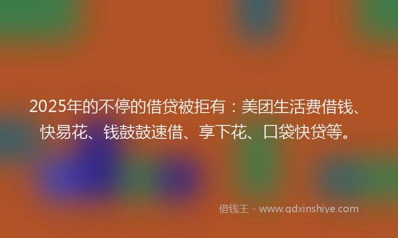 2025年的不停的借贷被拒有：美团生活费借钱、快易花、钱鼓鼓速借、享下花、口袋快贷等。