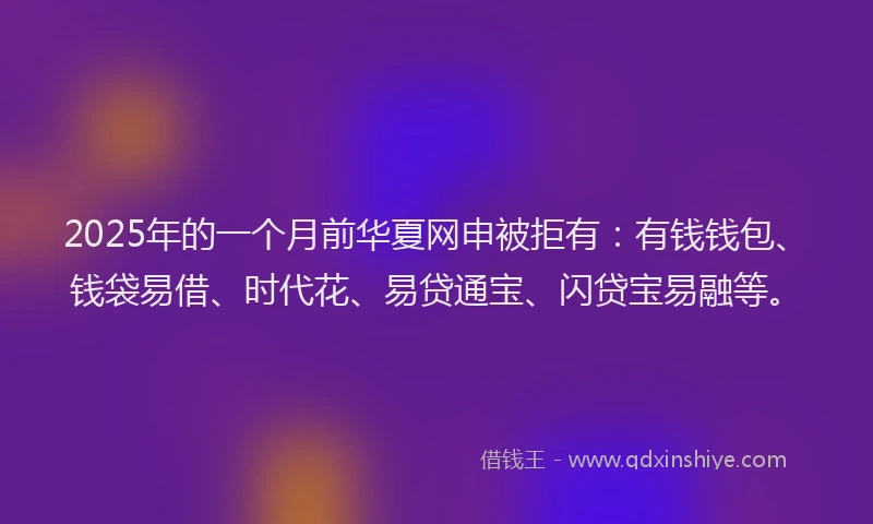 2025年的一个月前华夏网申被拒有：有钱钱包、钱袋易借、时代花、易贷通宝、闪贷宝易融等。