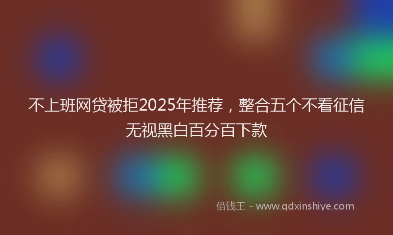 不上班网贷被拒2025年推荐,整合五个不看征信无视黑白百分百下款