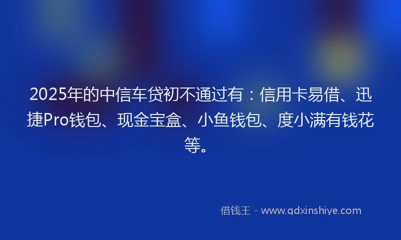 2025年的中信车贷初不通过有：信用卡易借、迅捷Pro钱包、现金宝盒、小鱼钱包、度小满有钱花等。