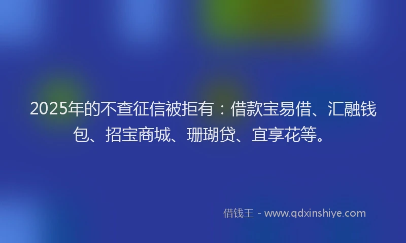 2025年的不查征信被拒有：借款宝易借、汇融钱包、招宝商城、珊瑚贷、宜享花等。